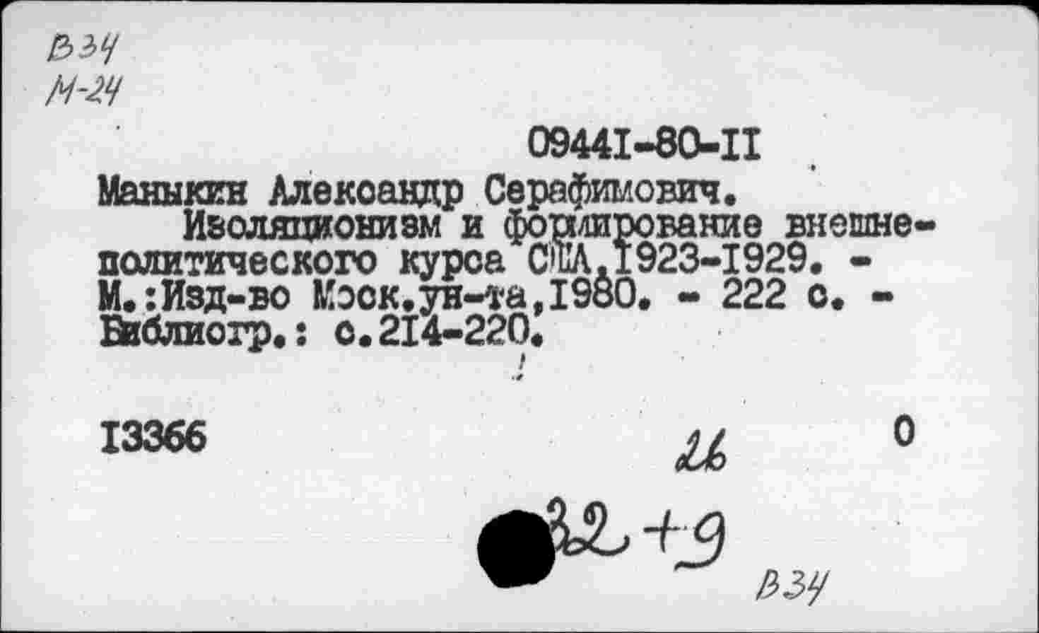 ﻿2>?>Ч
М-2Ч
09441-80-11
Маныкин Александр Серафимович.
Изоляционизм и фондирование внешне политического курса СНА.1923-1929. -М.:Изд-во Коск.ун-та,198О. - 222 о. -ВпЗлиогр,: с.214-220.
13366	и о